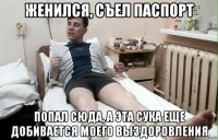 женился, съел паспорт попал сюда, а эта сука еще добивается моего выздоровления