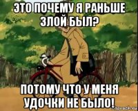 это почему я раньше злой был? потому что у меня удочки не было!