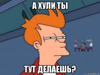 а хули ты тут делаешь?