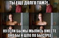 ты еще долго там?!.. ну если бы мы мылись вместе оно бы и шло по быстрее