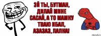 Эй ты, Бутман, дилай мине сасай, а то мамку тваю ибал, азазаз, лалка!