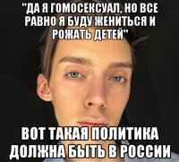 "да я гомосексуал, но все равно я буду жениться и рожать детей" вот такая политика должна быть в россии