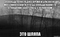 я вообще в последнее время и близко не могу никого найти что бы вообще каких то отношений захотелось с человеком это шляпа