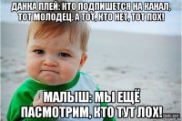 данка плей: кто подпишется на канал, тот молодец. а тот, кто нет, тот лох! малыш: мы ещё пасмотрим, кто тут лох!