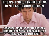 я тварь, я чмо, я виню себя за то, что был таким слепым. спасибо, люди, за то, что сказали мне через скрытые послания, что я буду парнем ивана з-ва