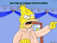 Как тебе не стыдно бросать ВУЗ!!!