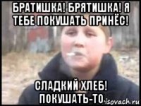 братишка! брятишка! я тебе покушать принёс! сладкий хлеб! покушать-то