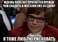 ждешь пока кот проснётся прежде чем сходить в магазин ему за едой? я тоже люблю рисковать