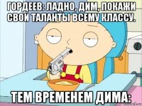 гордеев: ладно, дим, покажи свои таланты всему классу. тем временем дима: