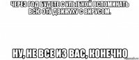 через год будете с улыбкой вспоминать всю эту движуху с вирусом. ну, не все из вас, конечно