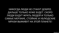 Никогда люди не станут добрее. Дальше только хуже будет. Скоро люди будут жрать людей и только самые мерзкие, стойкие и ублюдские мрази выживут на этой планете!