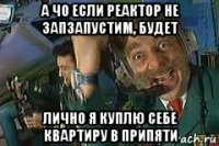 а чо если реактор не зап3апустим, будет лично я куплю себе квартиру в припяти