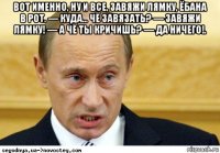 вот именно, ну и все, завяжи лямку, ёбана в рот. — куда... чё завязать? — завяжи лямку! — а чё ты кричишь? — да ничего!. 