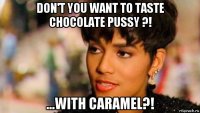 don't you want to taste chocolate pussy ?! ...with caramel?!