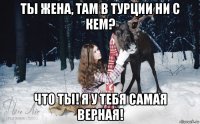 ты жена, там в турции ни с кем? что ты! я у тебя самая верная!