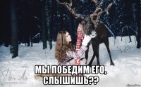  мы победим его, слышишь??