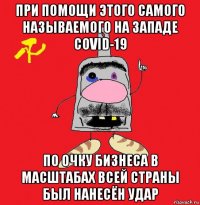 при помощи этого самого называемого на западе covid-19 по очку бизнеса в масштабах всей страны был нанесён удар