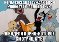 когда соседи обсуждают всю хуйню твою подноготную и видели порно, которое смотришь ты