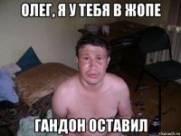 олег, я у тебя в жопе гандон оставил