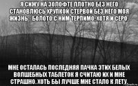 я сижу на золофте плотно без него становлюсь хрупкой стервой без него моя жизнь - болото с ним терпимо, хотя и серо. мне осталась последняя пачка этих белых волшебных таблеток я считаю их и мне страшно. хоть бы лучше мне стало к лету.