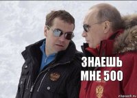 знаешь мне 500 