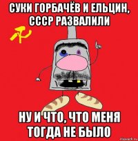 суки горбачёв и ельцин, ссср развалили ну и что, что меня тогда не было