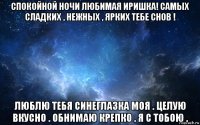 спокойной ночи любимая иришка! самых сладких , нежных , ярких тебе снов ! люблю тебя синеглазка моя . целую вкусно . обнимаю крепко . я с тобою .