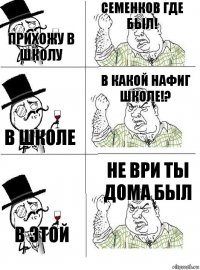 прихожу в школу Семенков где был! в школе в какой нафиг школе!? в этой не ври ты дома был