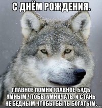 с днём рождения. главное помни главное, будь умным чтобы умничать, и стань не бедным чтобы быть богатым.