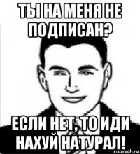 ты на меня не подписан? если нет, то иди нахуй натурал!