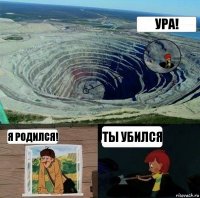 Ура! Я родился! Ты убился