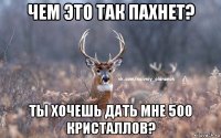 чем это так пахнет? ты хочешь дать мне 500 кристаллов?