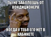 ты не заболеешь от кондиционера когда у тебя его нет в кабинете