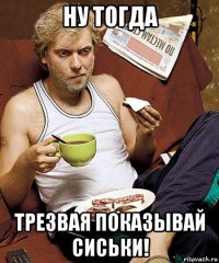 ну тогда трезвая показывай сиськи!