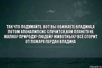 Так что подумайте. Вот вы обижаете Владика,а потом апокалипсис случится,вам планету не жалко? Природу? Людей? Животных? Всё сгорит от пожара пердак владика