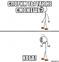 спорим ты так не сможешь? хоба!