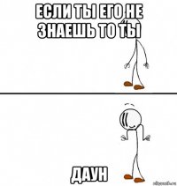 если ты его не знаешь то ты даун