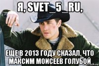 я, svet_5_ru, еще в 2013 году сказал, что максим моисеев голубой