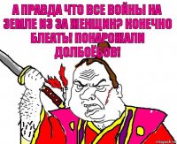 А правда что все войны на земле из за женщин? Конечно блеать! Понарожали долбоёбов!