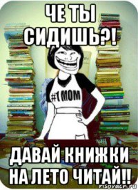 че ты сидишь?! давай книжки на лето читай!!