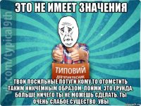 это не имеет значения твои посильные потуги кому то отомстить таким никчёмным образом. пойми, это ерунда. больше ничего ты не можешь сделать. ты очень слабое существо. увы