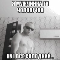 я мужчинка ти чоловічок ну і все солодкий ..