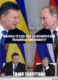 наконец-то я до тебя дозвонился Вов.
Разбанишь мне аккаунт? ти шо ебанутий?