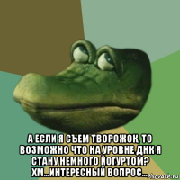  а если я съем творожок, то возможно что на уровне днк я стану немного йогуртом? хм...интересный вопрос...