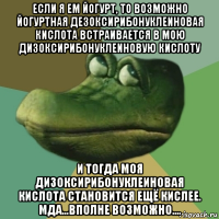 если я ем йогурт, то возможно йогуртная дезоксирибонуклеиновая кислота встраивается в мою дизоксирибонуклеиновую кислоту и тогда моя дизоксирибонуклеиновая кислота становится ещё кислее. мда...вполне возможно....