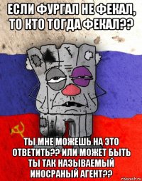 если фургал не фекал, то кто тогда фекал?? ты мне можешь на это ответить?? или может быть ты так называемый иносраный агент??