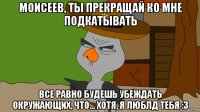 моисеев, ты прекращай ко мне подкатывать все равно будешь убеждать окружающих, что... хотя, я люблд тебя :3