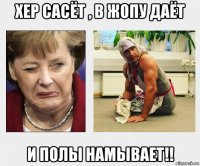 хер сасёт , в жопу даёт и полы намывает!!