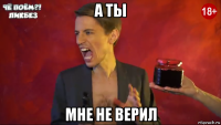 а ты мне не верил