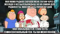 моя мама родила сначала меня, потом через 9 месяцев у неё был выкидыш, но на самом деле, родился ты, максим, и ты попал детдом как оказывается, у нас есть гомосексуальный ген. ты на меня похож.